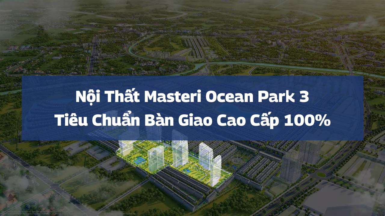 Nội Thất Masteri Ocean Park 3: Tiêu Chuẩn Bàn Giao Cao Cấp 100%