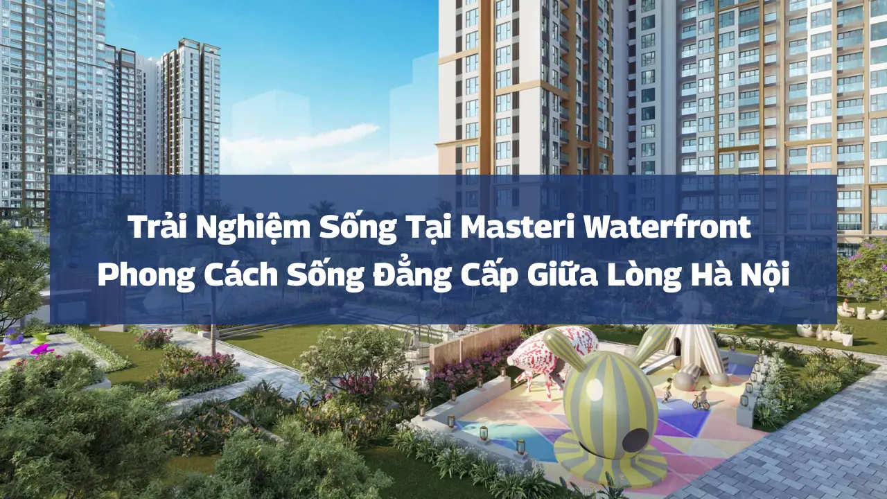 Trải Nghiệm Sống Tại Masteri Waterfront: Phong Cách Sống Đẳng Cấp Giữa Lòng Hà Nội