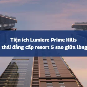 Tiện ích Lumiere Prime Hills: Hệ sinh thái đẳng cấp resort 5 sao giữa lòng Hà Nội