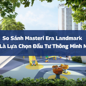 So sánh Masteri Era Landmark: Đâu là lựa chọn đầu tư thông minh 2026?