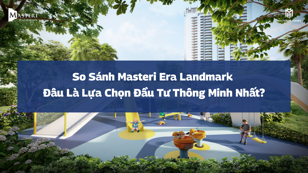 So sánh Masteri Era Landmark: Đâu là lựa chọn đầu tư thông minh 2026?
